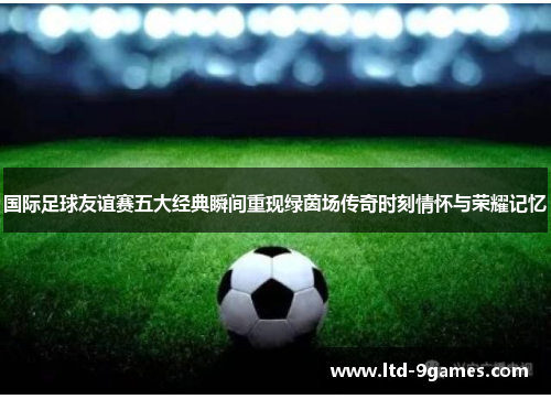 国际足球友谊赛五大经典瞬间重现绿茵场传奇时刻情怀与荣耀记忆