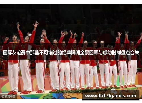 国际友谊赛中那些不可错过的经典瞬间全景回顾与感动时刻盘点合集 国际友谊赛中那些不可错过的经典瞬间全景回顾与感动时刻盘点合集